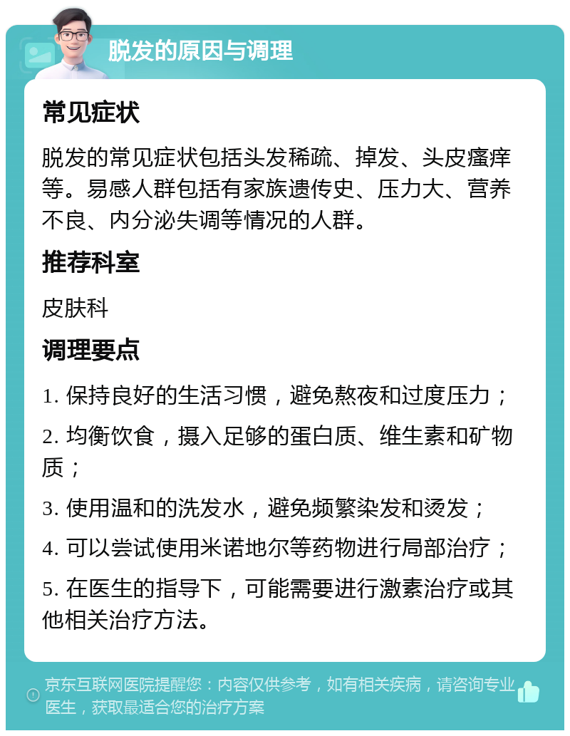 脱发的原因与调理 常见症状 脱发的常见症状包括头发稀疏、掉发、头皮瘙痒等。易感人群包括有家族遗传史、压力大、营养不良、内分泌失调等情况的人群。 推荐科室 皮肤科 调理要点 1. 保持良好的生活习惯，避免熬夜和过度压力； 2. 均衡饮食，摄入足够的蛋白质、维生素和矿物质； 3. 使用温和的洗发水，避免频繁染发和烫发； 4. 可以尝试使用米诺地尔等药物进行局部治疗； 5. 在医生的指导下，可能需要进行激素治疗或其他相关治疗方法。