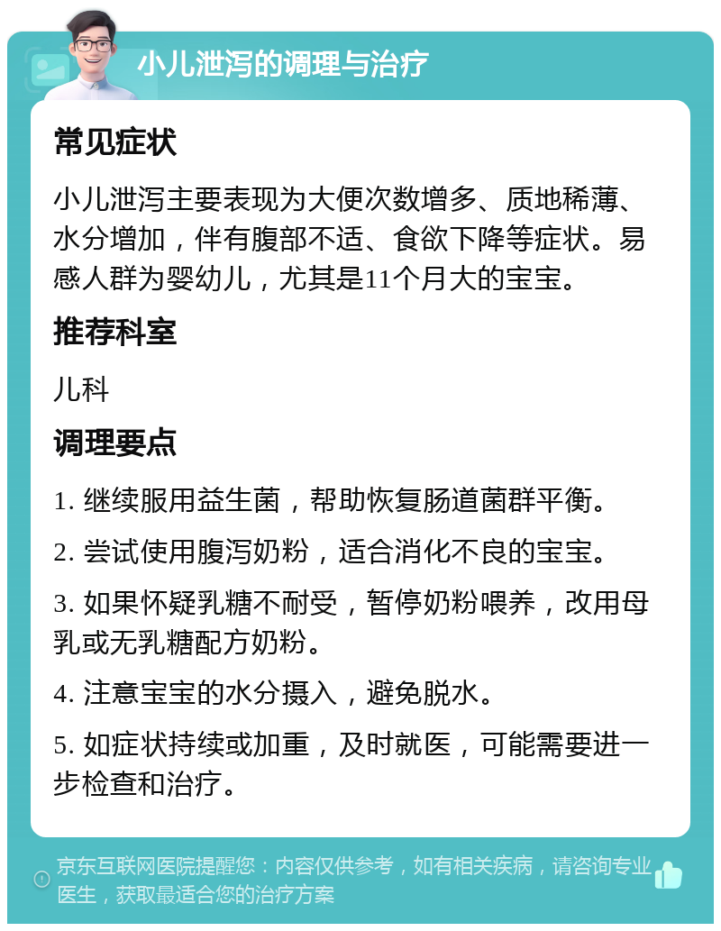 小儿泄泻的调理与治疗 常见症状 小儿泄泻主要表现为大便次数增多、质地稀薄、水分增加，伴有腹部不适、食欲下降等症状。易感人群为婴幼儿，尤其是11个月大的宝宝。 推荐科室 儿科 调理要点 1. 继续服用益生菌，帮助恢复肠道菌群平衡。 2. 尝试使用腹泻奶粉，适合消化不良的宝宝。 3. 如果怀疑乳糖不耐受，暂停奶粉喂养，改用母乳或无乳糖配方奶粉。 4. 注意宝宝的水分摄入，避免脱水。 5. 如症状持续或加重，及时就医，可能需要进一步检查和治疗。