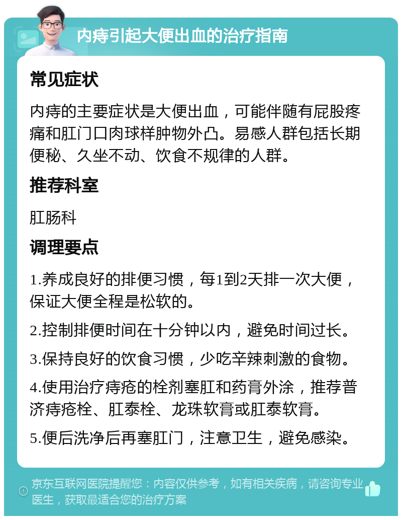 内痔引起大便出血的治疗指南 常见症状 内痔的主要症状是大便出血，可能伴随有屁股疼痛和肛门口肉球样肿物外凸。易感人群包括长期便秘、久坐不动、饮食不规律的人群。 推荐科室 肛肠科 调理要点 1.养成良好的排便习惯，每1到2天排一次大便，保证大便全程是松软的。 2.控制排便时间在十分钟以内，避免时间过长。 3.保持良好的饮食习惯，少吃辛辣刺激的食物。 4.使用治疗痔疮的栓剂塞肛和药膏外涂，推荐普济痔疮栓、肛泰栓、龙珠软膏或肛泰软膏。 5.便后洗净后再塞肛门，注意卫生，避免感染。