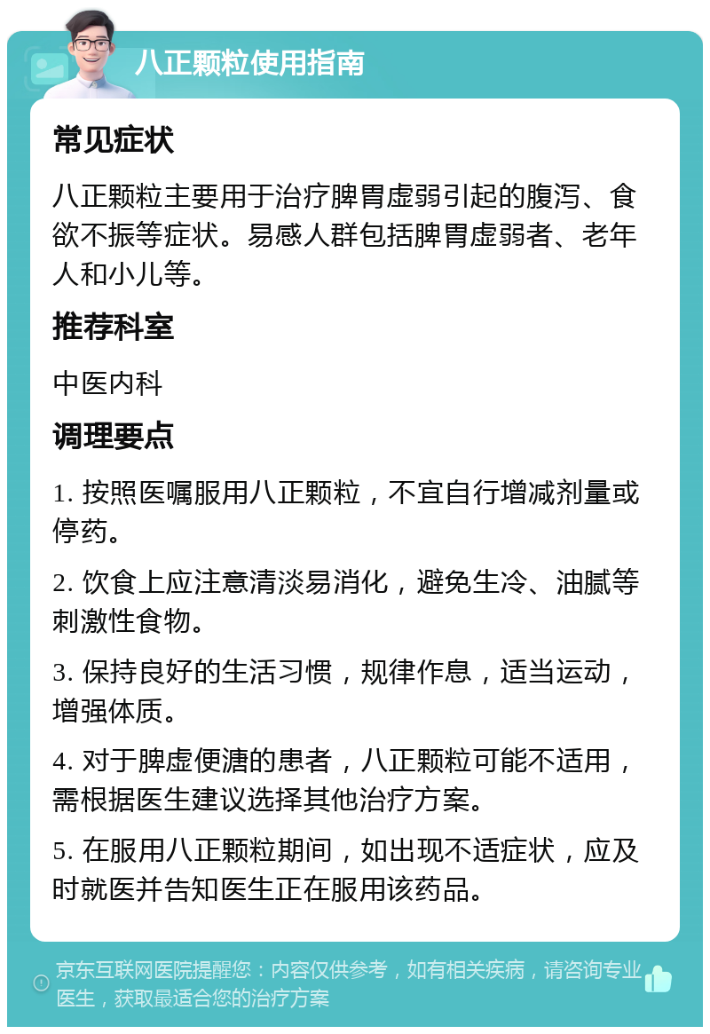 八正颗粒使用指南 常见症状 八正颗粒主要用于治疗脾胃虚弱引起的腹泻、食欲不振等症状。易感人群包括脾胃虚弱者、老年人和小儿等。 推荐科室 中医内科 调理要点 1. 按照医嘱服用八正颗粒，不宜自行增减剂量或停药。 2. 饮食上应注意清淡易消化，避免生冷、油腻等刺激性食物。 3. 保持良好的生活习惯，规律作息，适当运动，增强体质。 4. 对于脾虚便溏的患者，八正颗粒可能不适用，需根据医生建议选择其他治疗方案。 5. 在服用八正颗粒期间，如出现不适症状，应及时就医并告知医生正在服用该药品。