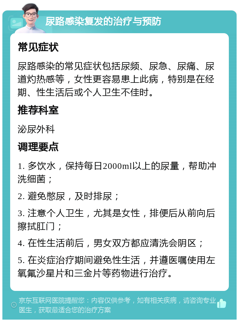 尿路感染复发的治疗与预防 常见症状 尿路感染的常见症状包括尿频、尿急、尿痛、尿道灼热感等，女性更容易患上此病，特别是在经期、性生活后或个人卫生不佳时。 推荐科室 泌尿外科 调理要点 1. 多饮水，保持每日2000ml以上的尿量，帮助冲洗细菌； 2. 避免憋尿，及时排尿； 3. 注意个人卫生，尤其是女性，排便后从前向后擦拭肛门； 4. 在性生活前后，男女双方都应清洗会阴区； 5. 在炎症治疗期间避免性生活，并遵医嘱使用左氧氟沙星片和三金片等药物进行治疗。