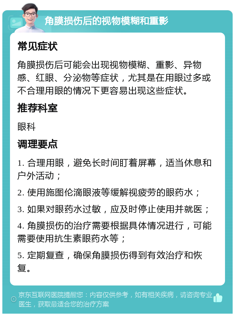 角膜损伤后的视物模糊和重影 常见症状 角膜损伤后可能会出现视物模糊、重影、异物感、红眼、分泌物等症状，尤其是在用眼过多或不合理用眼的情况下更容易出现这些症状。 推荐科室 眼科 调理要点 1. 合理用眼，避免长时间盯着屏幕，适当休息和户外活动； 2. 使用施图伦滴眼液等缓解视疲劳的眼药水； 3. 如果对眼药水过敏，应及时停止使用并就医； 4. 角膜损伤的治疗需要根据具体情况进行，可能需要使用抗生素眼药水等； 5. 定期复查，确保角膜损伤得到有效治疗和恢复。