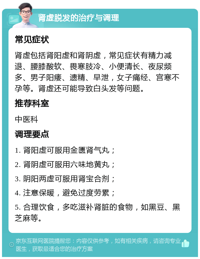 肾虚脱发的治疗与调理 常见症状 肾虚包括肾阳虚和肾阴虚，常见症状有精力减退、腰膝酸软、畏寒肢冷、小便清长、夜尿频多、男子阳痿、遗精、早泄，女子痛经、宫寒不孕等。肾虚还可能导致白头发等问题。 推荐科室 中医科 调理要点 1. 肾阳虚可服用金匮肾气丸； 2. 肾阴虚可服用六味地黄丸； 3. 阴阳两虚可服用肾宝合剂； 4. 注意保暖，避免过度劳累； 5. 合理饮食，多吃滋补肾脏的食物，如黑豆、黑芝麻等。