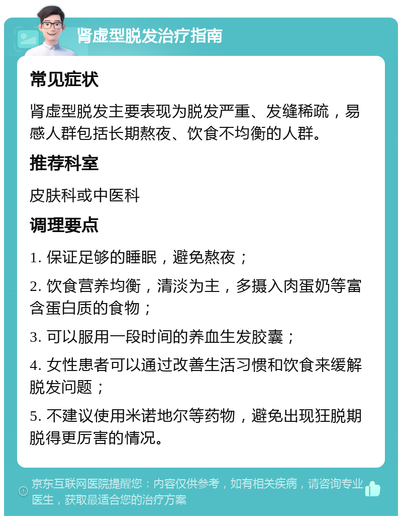 肾虚型脱发治疗指南 常见症状 肾虚型脱发主要表现为脱发严重、发缝稀疏，易感人群包括长期熬夜、饮食不均衡的人群。 推荐科室 皮肤科或中医科 调理要点 1. 保证足够的睡眠，避免熬夜； 2. 饮食营养均衡，清淡为主，多摄入肉蛋奶等富含蛋白质的食物； 3. 可以服用一段时间的养血生发胶囊； 4. 女性患者可以通过改善生活习惯和饮食来缓解脱发问题； 5. 不建议使用米诺地尔等药物，避免出现狂脱期脱得更厉害的情况。