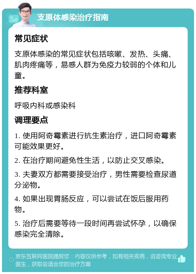 支原体感染治疗指南 常见症状 支原体感染的常见症状包括咳嗽、发热、头痛、肌肉疼痛等，易感人群为免疫力较弱的个体和儿童。 推荐科室 呼吸内科或感染科 调理要点 1. 使用阿奇霉素进行抗生素治疗，进口阿奇霉素可能效果更好。 2. 在治疗期间避免性生活，以防止交叉感染。 3. 夫妻双方都需要接受治疗，男性需要检查尿道分泌物。 4. 如果出现胃肠反应，可以尝试在饭后服用药物。 5. 治疗后需要等待一段时间再尝试怀孕，以确保感染完全清除。