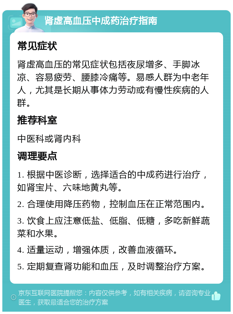 肾虚高血压中成药治疗指南 常见症状 肾虚高血压的常见症状包括夜尿增多、手脚冰凉、容易疲劳、腰膝冷痛等。易感人群为中老年人，尤其是长期从事体力劳动或有慢性疾病的人群。 推荐科室 中医科或肾内科 调理要点 1. 根据中医诊断，选择适合的中成药进行治疗，如肾宝片、六味地黄丸等。 2. 合理使用降压药物，控制血压在正常范围内。 3. 饮食上应注意低盐、低脂、低糖，多吃新鲜蔬菜和水果。 4. 适量运动，增强体质，改善血液循环。 5. 定期复查肾功能和血压，及时调整治疗方案。