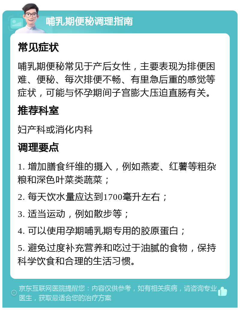 哺乳期便秘调理指南 常见症状 哺乳期便秘常见于产后女性，主要表现为排便困难、便秘、每次排便不畅、有里急后重的感觉等症状，可能与怀孕期间子宫膨大压迫直肠有关。 推荐科室 妇产科或消化内科 调理要点 1. 增加膳食纤维的摄入，例如燕麦、红薯等粗杂粮和深色叶菜类蔬菜； 2. 每天饮水量应达到1700毫升左右； 3. 适当运动，例如散步等； 4. 可以使用孕期哺乳期专用的胶原蛋白； 5. 避免过度补充营养和吃过于油腻的食物，保持科学饮食和合理的生活习惯。