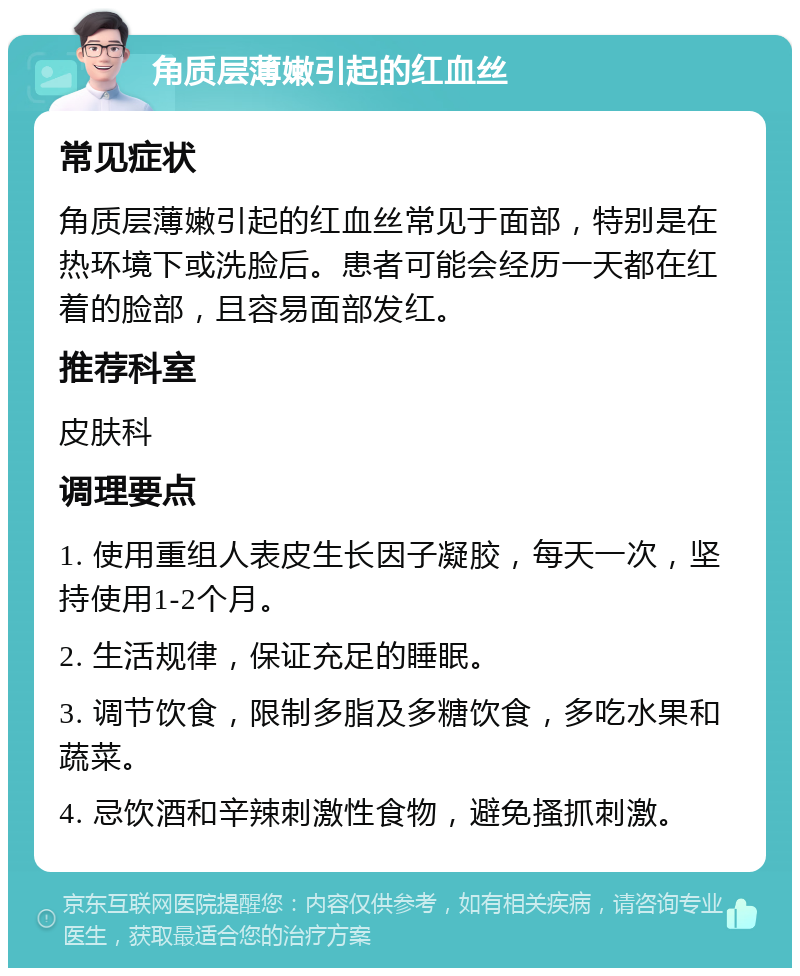 角质层薄嫩引起的红血丝 常见症状 角质层薄嫩引起的红血丝常见于面部，特别是在热环境下或洗脸后。患者可能会经历一天都在红着的脸部，且容易面部发红。 推荐科室 皮肤科 调理要点 1. 使用重组人表皮生长因子凝胶，每天一次，坚持使用1-2个月。 2. 生活规律，保证充足的睡眠。 3. 调节饮食，限制多脂及多糖饮食，多吃水果和蔬菜。 4. 忌饮酒和辛辣刺激性食物，避免搔抓刺激。