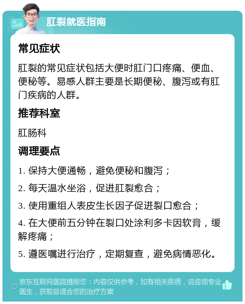 肛裂就医指南 常见症状 肛裂的常见症状包括大便时肛门口疼痛、便血、便秘等。易感人群主要是长期便秘、腹泻或有肛门疾病的人群。 推荐科室 肛肠科 调理要点 1. 保持大便通畅，避免便秘和腹泻； 2. 每天温水坐浴，促进肛裂愈合； 3. 使用重组人表皮生长因子促进裂口愈合； 4. 在大便前五分钟在裂口处涂利多卡因软膏，缓解疼痛； 5. 遵医嘱进行治疗，定期复查，避免病情恶化。