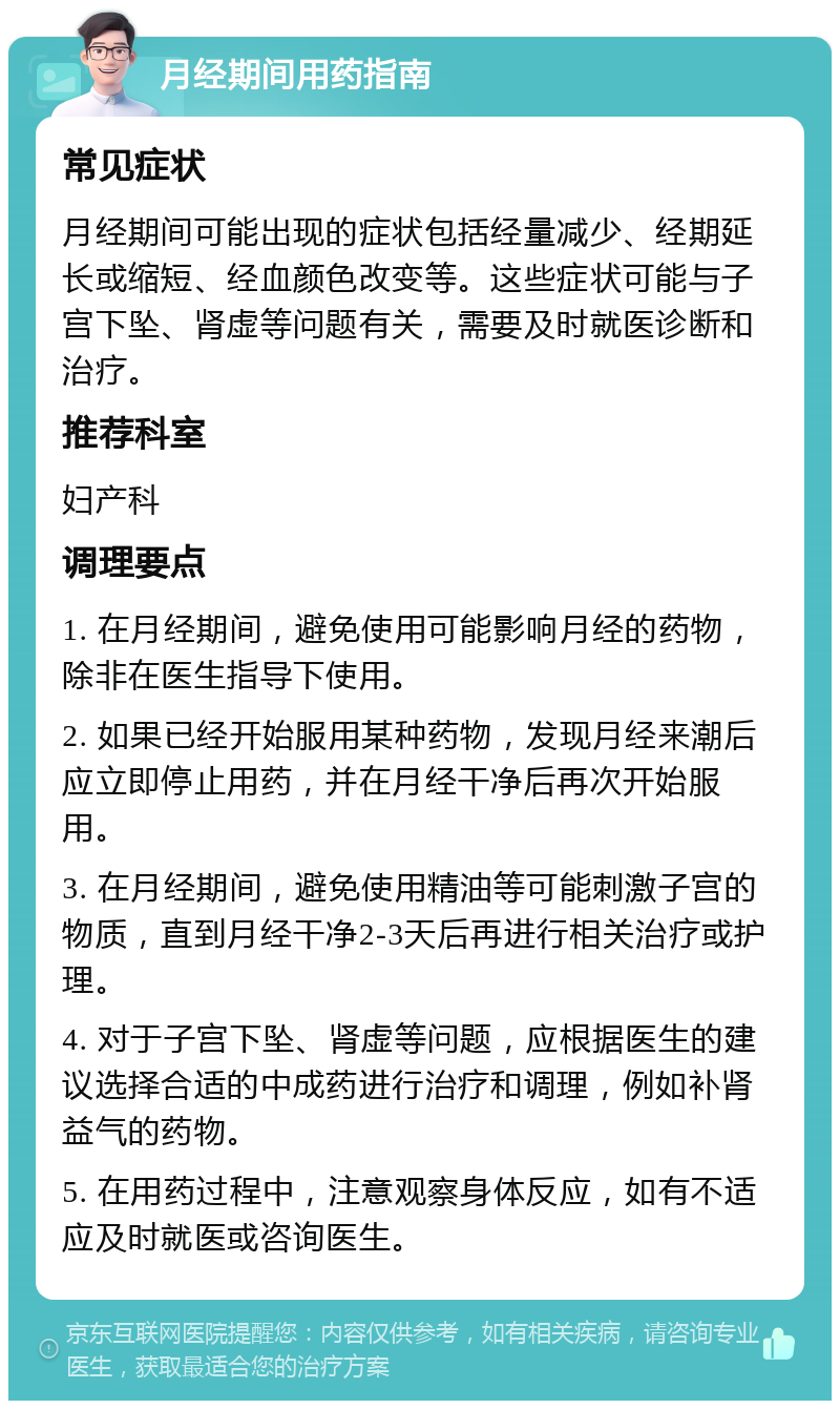 月经期间用药指南 常见症状 月经期间可能出现的症状包括经量减少、经期延长或缩短、经血颜色改变等。这些症状可能与子宫下坠、肾虚等问题有关，需要及时就医诊断和治疗。 推荐科室 妇产科 调理要点 1. 在月经期间，避免使用可能影响月经的药物，除非在医生指导下使用。 2. 如果已经开始服用某种药物，发现月经来潮后应立即停止用药，并在月经干净后再次开始服用。 3. 在月经期间，避免使用精油等可能刺激子宫的物质，直到月经干净2-3天后再进行相关治疗或护理。 4. 对于子宫下坠、肾虚等问题，应根据医生的建议选择合适的中成药进行治疗和调理，例如补肾益气的药物。 5. 在用药过程中，注意观察身体反应，如有不适应及时就医或咨询医生。