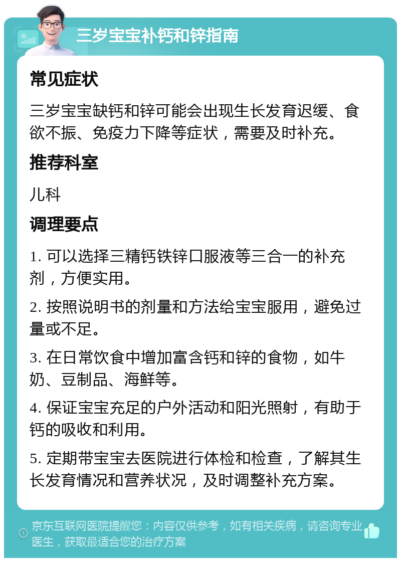 三岁宝宝补钙和锌指南 常见症状 三岁宝宝缺钙和锌可能会出现生长发育迟缓、食欲不振、免疫力下降等症状，需要及时补充。 推荐科室 儿科 调理要点 1. 可以选择三精钙铁锌口服液等三合一的补充剂，方便实用。 2. 按照说明书的剂量和方法给宝宝服用，避免过量或不足。 3. 在日常饮食中增加富含钙和锌的食物，如牛奶、豆制品、海鲜等。 4. 保证宝宝充足的户外活动和阳光照射，有助于钙的吸收和利用。 5. 定期带宝宝去医院进行体检和检查，了解其生长发育情况和营养状况，及时调整补充方案。