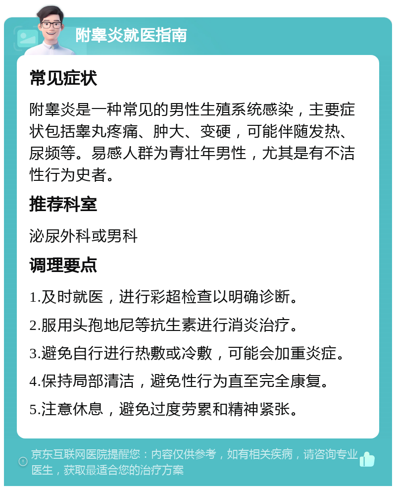 附睾炎就医指南 常见症状 附睾炎是一种常见的男性生殖系统感染，主要症状包括睾丸疼痛、肿大、变硬，可能伴随发热、尿频等。易感人群为青壮年男性，尤其是有不洁性行为史者。 推荐科室 泌尿外科或男科 调理要点 1.及时就医，进行彩超检查以明确诊断。 2.服用头孢地尼等抗生素进行消炎治疗。 3.避免自行进行热敷或冷敷，可能会加重炎症。 4.保持局部清洁，避免性行为直至完全康复。 5.注意休息，避免过度劳累和精神紧张。