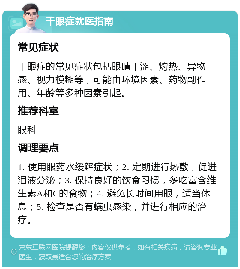 干眼症就医指南 常见症状 干眼症的常见症状包括眼睛干涩、灼热、异物感、视力模糊等，可能由环境因素、药物副作用、年龄等多种因素引起。 推荐科室 眼科 调理要点 1. 使用眼药水缓解症状；2. 定期进行热敷，促进泪液分泌；3. 保持良好的饮食习惯，多吃富含维生素A和C的食物；4. 避免长时间用眼，适当休息；5. 检查是否有螨虫感染，并进行相应的治疗。