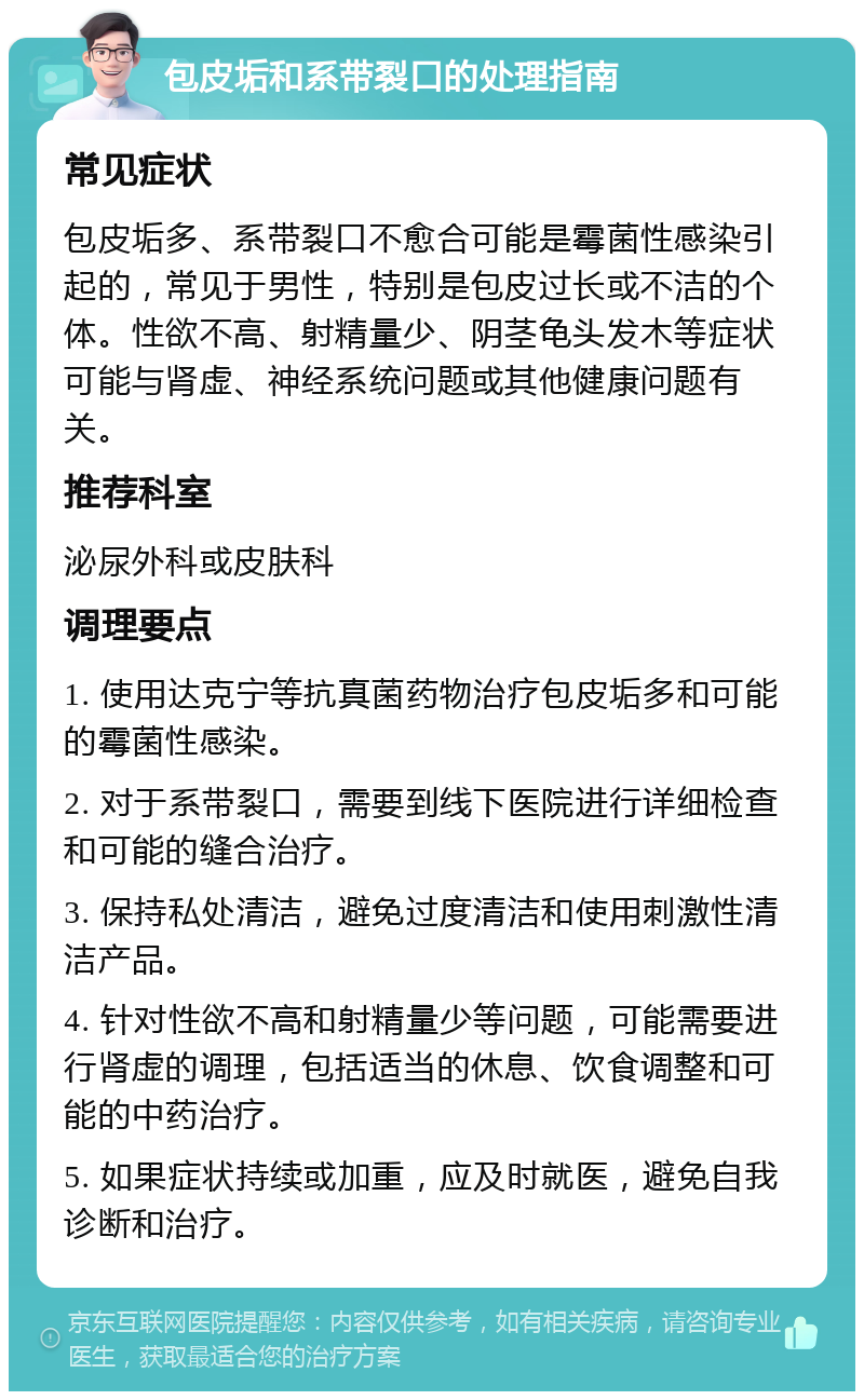 包皮垢和系带裂口的处理指南 常见症状 包皮垢多、系带裂口不愈合可能是霉菌性感染引起的，常见于男性，特别是包皮过长或不洁的个体。性欲不高、射精量少、阴茎龟头发木等症状可能与肾虚、神经系统问题或其他健康问题有关。 推荐科室 泌尿外科或皮肤科 调理要点 1. 使用达克宁等抗真菌药物治疗包皮垢多和可能的霉菌性感染。 2. 对于系带裂口，需要到线下医院进行详细检查和可能的缝合治疗。 3. 保持私处清洁，避免过度清洁和使用刺激性清洁产品。 4. 针对性欲不高和射精量少等问题，可能需要进行肾虚的调理，包括适当的休息、饮食调整和可能的中药治疗。 5. 如果症状持续或加重，应及时就医，避免自我诊断和治疗。