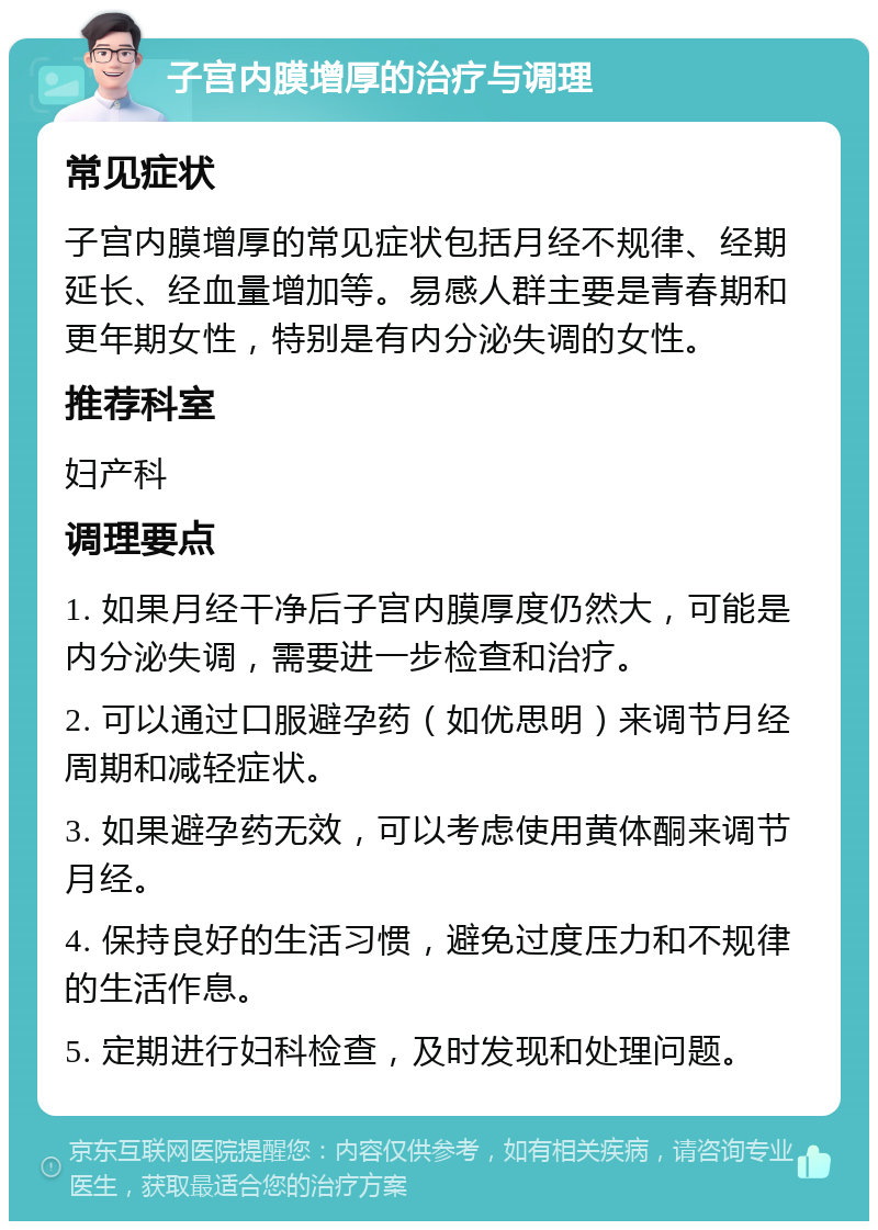 子宫内膜增厚的治疗与调理 常见症状 子宫内膜增厚的常见症状包括月经不规律、经期延长、经血量增加等。易感人群主要是青春期和更年期女性，特别是有内分泌失调的女性。 推荐科室 妇产科 调理要点 1. 如果月经干净后子宫内膜厚度仍然大，可能是内分泌失调，需要进一步检查和治疗。 2. 可以通过口服避孕药（如优思明）来调节月经周期和减轻症状。 3. 如果避孕药无效，可以考虑使用黄体酮来调节月经。 4. 保持良好的生活习惯，避免过度压力和不规律的生活作息。 5. 定期进行妇科检查，及时发现和处理问题。