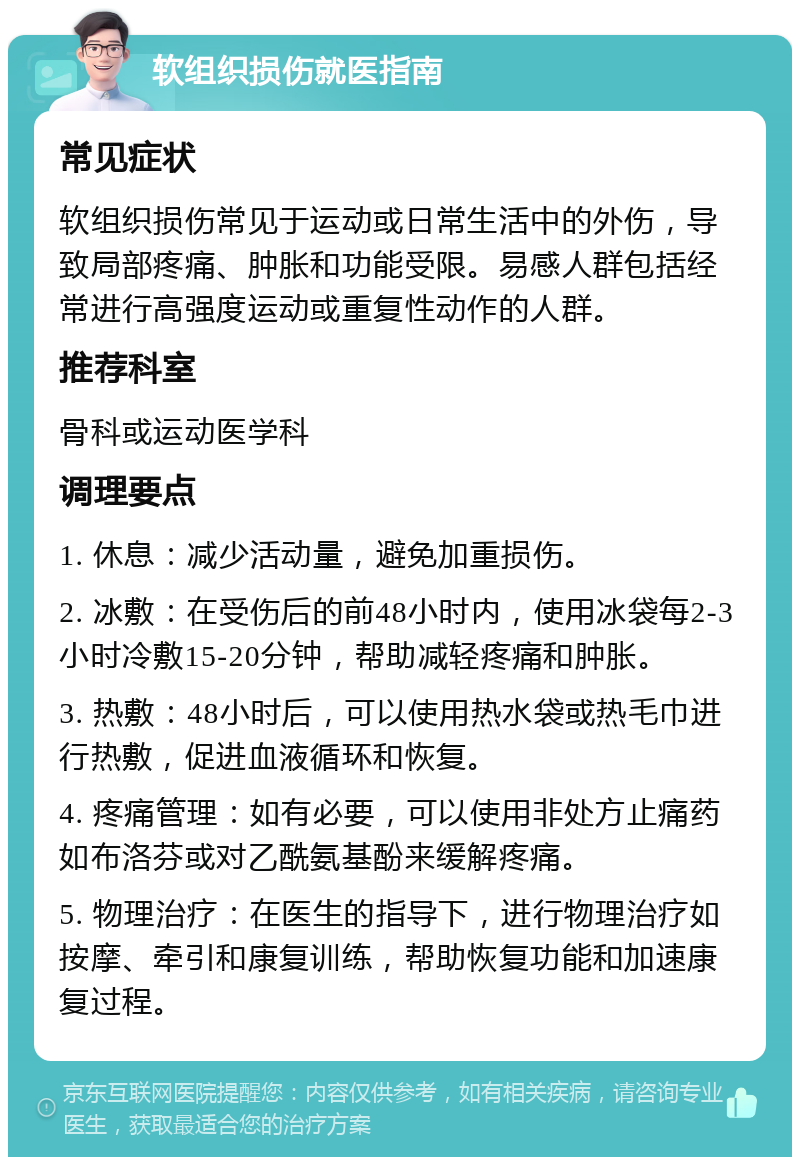 软组织损伤就医指南 常见症状 软组织损伤常见于运动或日常生活中的外伤，导致局部疼痛、肿胀和功能受限。易感人群包括经常进行高强度运动或重复性动作的人群。 推荐科室 骨科或运动医学科 调理要点 1. 休息：减少活动量，避免加重损伤。 2. 冰敷：在受伤后的前48小时内，使用冰袋每2-3小时冷敷15-20分钟，帮助减轻疼痛和肿胀。 3. 热敷：48小时后，可以使用热水袋或热毛巾进行热敷，促进血液循环和恢复。 4. 疼痛管理：如有必要，可以使用非处方止痛药如布洛芬或对乙酰氨基酚来缓解疼痛。 5. 物理治疗：在医生的指导下，进行物理治疗如按摩、牵引和康复训练，帮助恢复功能和加速康复过程。