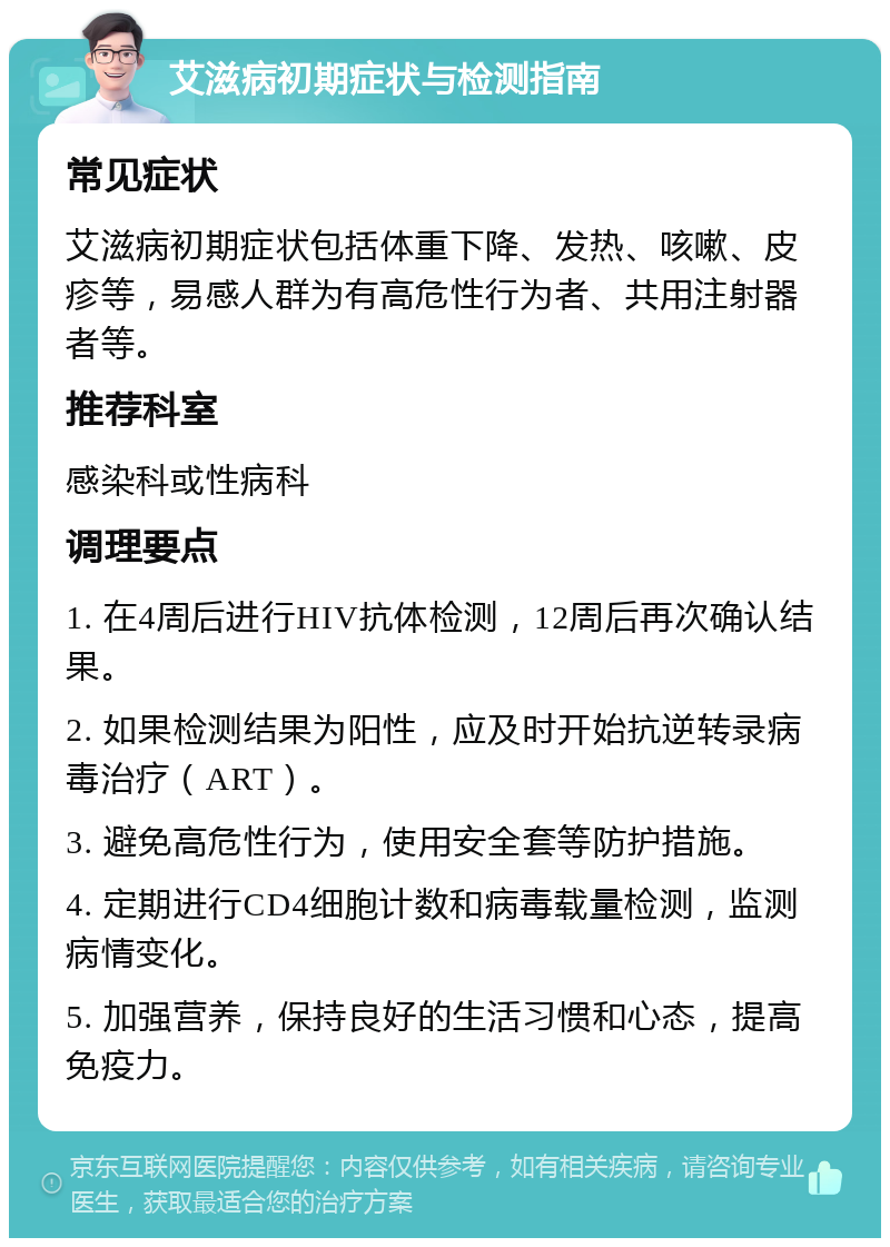 艾滋病初期症状与检测指南 常见症状 艾滋病初期症状包括体重下降、发热、咳嗽、皮疹等，易感人群为有高危性行为者、共用注射器者等。 推荐科室 感染科或性病科 调理要点 1. 在4周后进行HIV抗体检测，12周后再次确认结果。 2. 如果检测结果为阳性，应及时开始抗逆转录病毒治疗（ART）。 3. 避免高危性行为，使用安全套等防护措施。 4. 定期进行CD4细胞计数和病毒载量检测，监测病情变化。 5. 加强营养，保持良好的生活习惯和心态，提高免疫力。