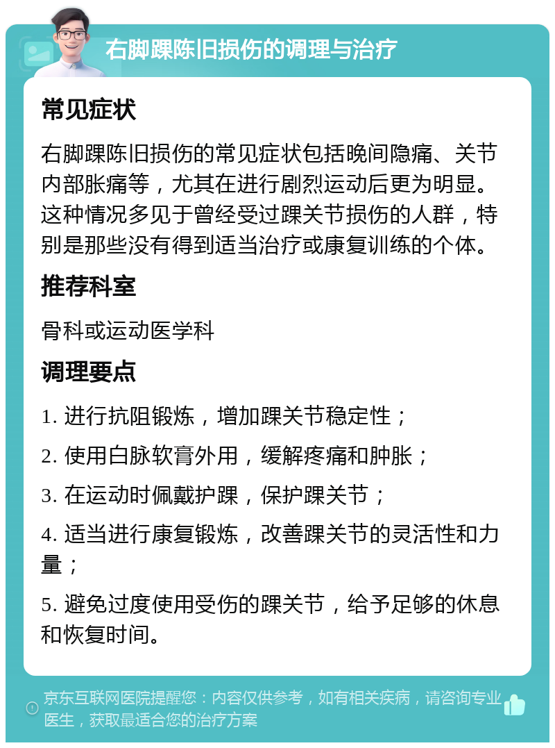 右脚踝陈旧损伤的调理与治疗 常见症状 右脚踝陈旧损伤的常见症状包括晚间隐痛、关节内部胀痛等，尤其在进行剧烈运动后更为明显。这种情况多见于曾经受过踝关节损伤的人群，特别是那些没有得到适当治疗或康复训练的个体。 推荐科室 骨科或运动医学科 调理要点 1. 进行抗阻锻炼，增加踝关节稳定性； 2. 使用白脉软膏外用，缓解疼痛和肿胀； 3. 在运动时佩戴护踝，保护踝关节； 4. 适当进行康复锻炼，改善踝关节的灵活性和力量； 5. 避免过度使用受伤的踝关节，给予足够的休息和恢复时间。