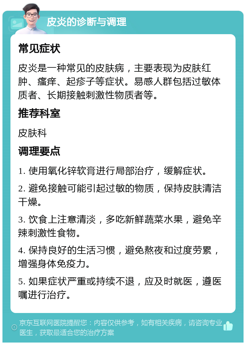 皮炎的诊断与调理 常见症状 皮炎是一种常见的皮肤病，主要表现为皮肤红肿、瘙痒、起疹子等症状。易感人群包括过敏体质者、长期接触刺激性物质者等。 推荐科室 皮肤科 调理要点 1. 使用氧化锌软膏进行局部治疗，缓解症状。 2. 避免接触可能引起过敏的物质，保持皮肤清洁干燥。 3. 饮食上注意清淡，多吃新鲜蔬菜水果，避免辛辣刺激性食物。 4. 保持良好的生活习惯，避免熬夜和过度劳累，增强身体免疫力。 5. 如果症状严重或持续不退，应及时就医，遵医嘱进行治疗。