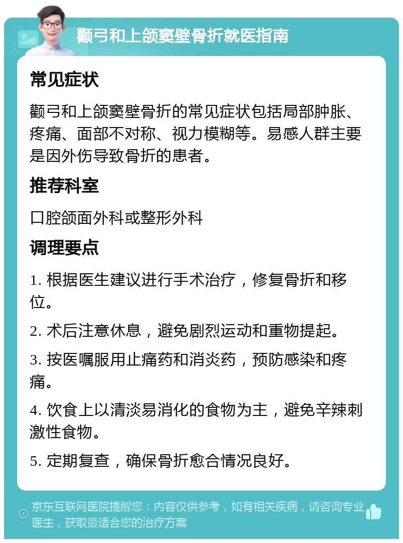 颧弓和上颌窦壁骨折就医指南 常见症状 颧弓和上颌窦壁骨折的常见症状包括局部肿胀、疼痛、面部不对称、视力模糊等。易感人群主要是因外伤导致骨折的患者。 推荐科室 口腔颌面外科或整形外科 调理要点 1. 根据医生建议进行手术治疗，修复骨折和移位。 2. 术后注意休息，避免剧烈运动和重物提起。 3. 按医嘱服用止痛药和消炎药，预防感染和疼痛。 4. 饮食上以清淡易消化的食物为主，避免辛辣刺激性食物。 5. 定期复查，确保骨折愈合情况良好。