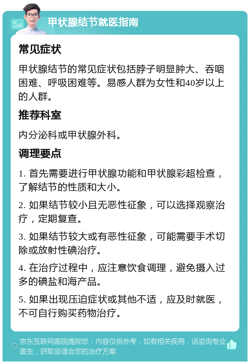 甲状腺结节就医指南 常见症状 甲状腺结节的常见症状包括脖子明显肿大、吞咽困难、呼吸困难等。易感人群为女性和40岁以上的人群。 推荐科室 内分泌科或甲状腺外科。 调理要点 1. 首先需要进行甲状腺功能和甲状腺彩超检查，了解结节的性质和大小。 2. 如果结节较小且无恶性征象，可以选择观察治疗，定期复查。 3. 如果结节较大或有恶性征象，可能需要手术切除或放射性碘治疗。 4. 在治疗过程中，应注意饮食调理，避免摄入过多的碘盐和海产品。 5. 如果出现压迫症状或其他不适，应及时就医，不可自行购买药物治疗。