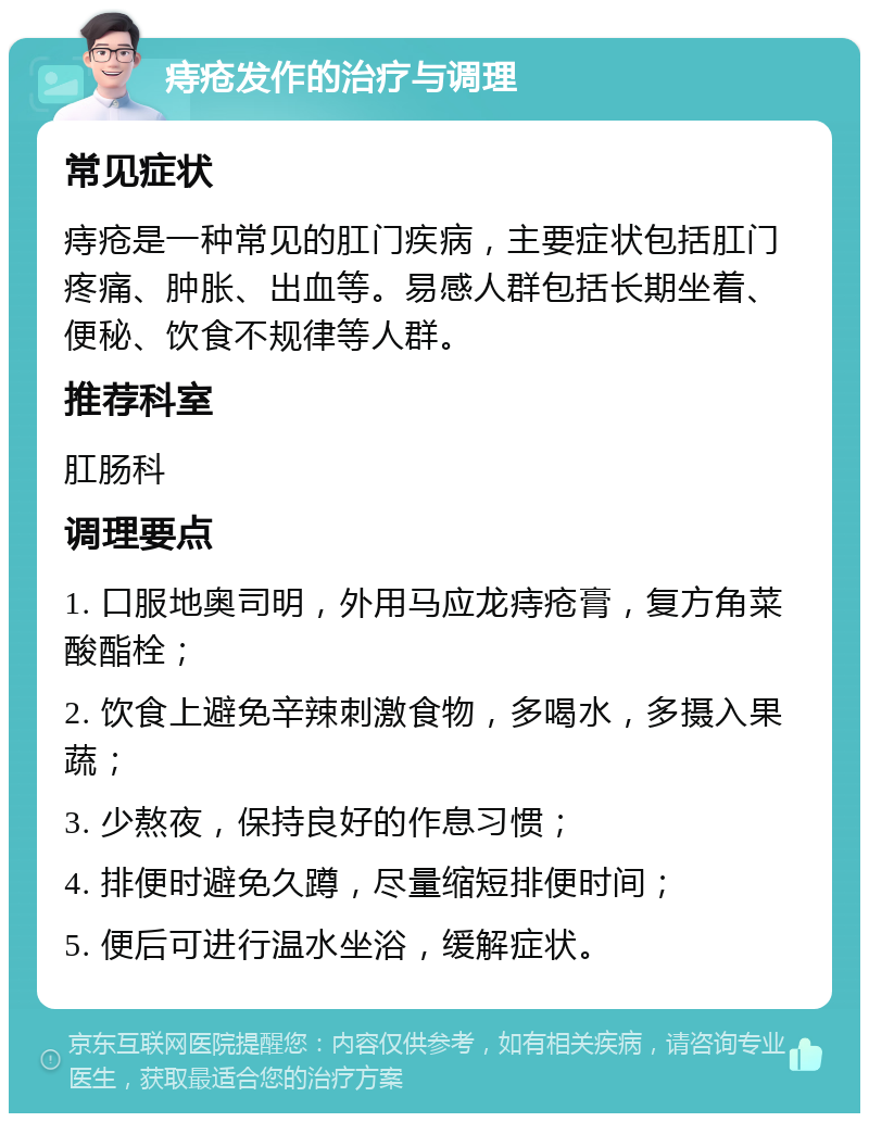 痔疮发作的治疗与调理 常见症状 痔疮是一种常见的肛门疾病，主要症状包括肛门疼痛、肿胀、出血等。易感人群包括长期坐着、便秘、饮食不规律等人群。 推荐科室 肛肠科 调理要点 1. 口服地奥司明，外用马应龙痔疮膏，复方角菜酸酯栓； 2. 饮食上避免辛辣刺激食物，多喝水，多摄入果蔬； 3. 少熬夜，保持良好的作息习惯； 4. 排便时避免久蹲，尽量缩短排便时间； 5. 便后可进行温水坐浴，缓解症状。