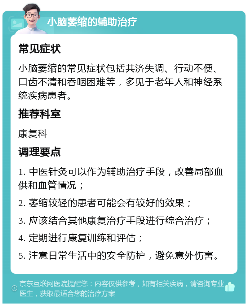 小脑萎缩的辅助治疗 常见症状 小脑萎缩的常见症状包括共济失调、行动不便、口齿不清和吞咽困难等，多见于老年人和神经系统疾病患者。 推荐科室 康复科 调理要点 1. 中医针灸可以作为辅助治疗手段，改善局部血供和血管情况； 2. 萎缩较轻的患者可能会有较好的效果； 3. 应该结合其他康复治疗手段进行综合治疗； 4. 定期进行康复训练和评估； 5. 注意日常生活中的安全防护，避免意外伤害。