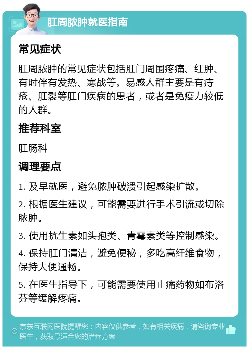 肛周脓肿就医指南 常见症状 肛周脓肿的常见症状包括肛门周围疼痛、红肿、有时伴有发热、寒战等。易感人群主要是有痔疮、肛裂等肛门疾病的患者，或者是免疫力较低的人群。 推荐科室 肛肠科 调理要点 1. 及早就医，避免脓肿破溃引起感染扩散。 2. 根据医生建议，可能需要进行手术引流或切除脓肿。 3. 使用抗生素如头孢类、青霉素类等控制感染。 4. 保持肛门清洁，避免便秘，多吃高纤维食物，保持大便通畅。 5. 在医生指导下，可能需要使用止痛药物如布洛芬等缓解疼痛。