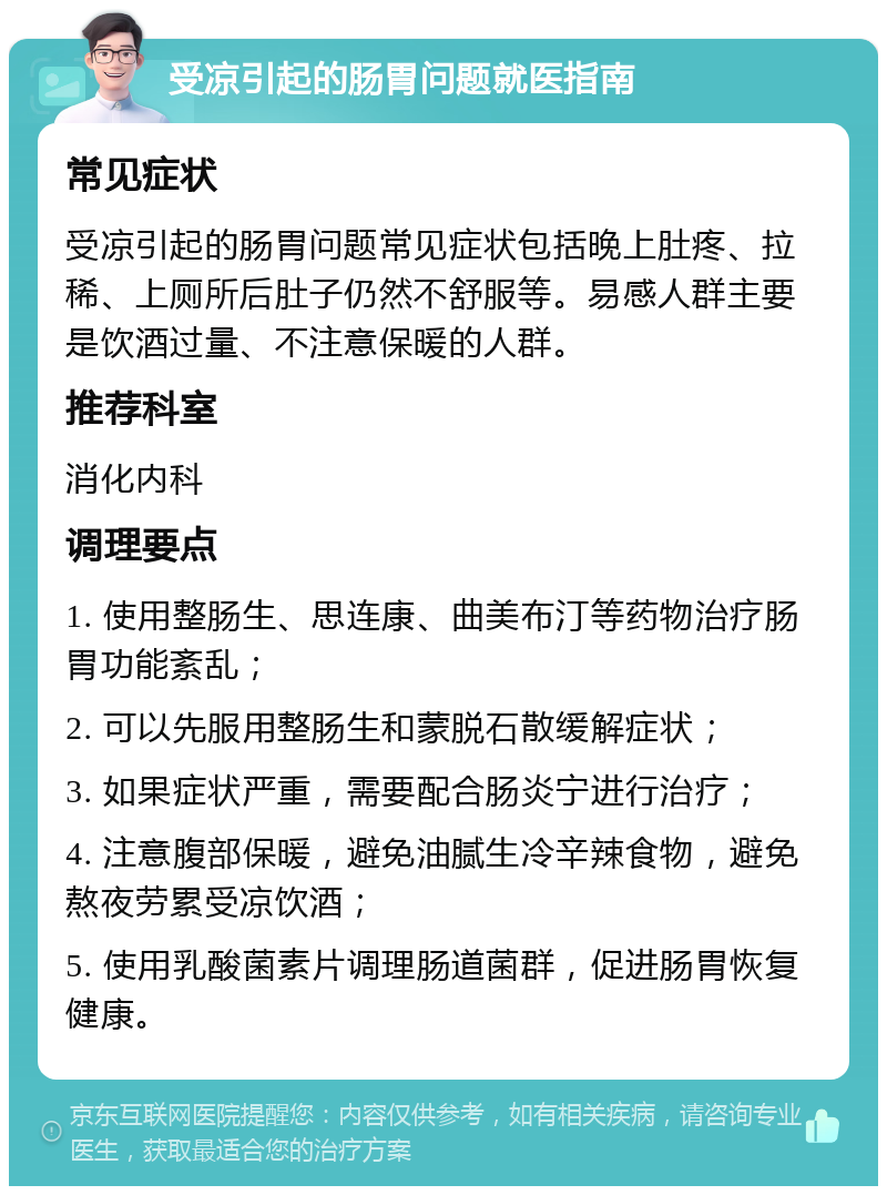 受凉引起的肠胃问题就医指南 常见症状 受凉引起的肠胃问题常见症状包括晚上肚疼、拉稀、上厕所后肚子仍然不舒服等。易感人群主要是饮酒过量、不注意保暖的人群。 推荐科室 消化内科 调理要点 1. 使用整肠生、思连康、曲美布汀等药物治疗肠胃功能紊乱； 2. 可以先服用整肠生和蒙脱石散缓解症状； 3. 如果症状严重，需要配合肠炎宁进行治疗； 4. 注意腹部保暖，避免油腻生冷辛辣食物，避免熬夜劳累受凉饮酒； 5. 使用乳酸菌素片调理肠道菌群，促进肠胃恢复健康。