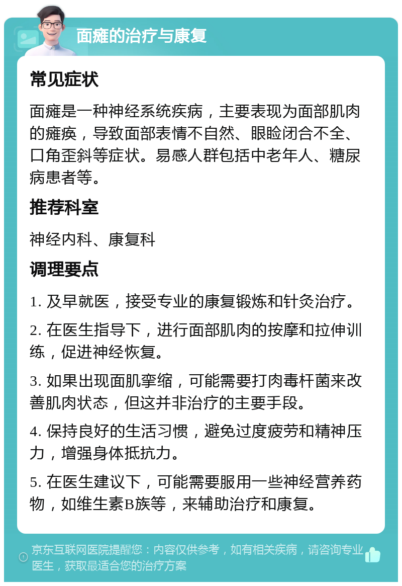 面瘫的治疗与康复 常见症状 面瘫是一种神经系统疾病，主要表现为面部肌肉的瘫痪，导致面部表情不自然、眼睑闭合不全、口角歪斜等症状。易感人群包括中老年人、糖尿病患者等。 推荐科室 神经内科、康复科 调理要点 1. 及早就医，接受专业的康复锻炼和针灸治疗。 2. 在医生指导下，进行面部肌肉的按摩和拉伸训练，促进神经恢复。 3. 如果出现面肌挛缩，可能需要打肉毒杆菌来改善肌肉状态，但这并非治疗的主要手段。 4. 保持良好的生活习惯，避免过度疲劳和精神压力，增强身体抵抗力。 5. 在医生建议下，可能需要服用一些神经营养药物，如维生素B族等，来辅助治疗和康复。