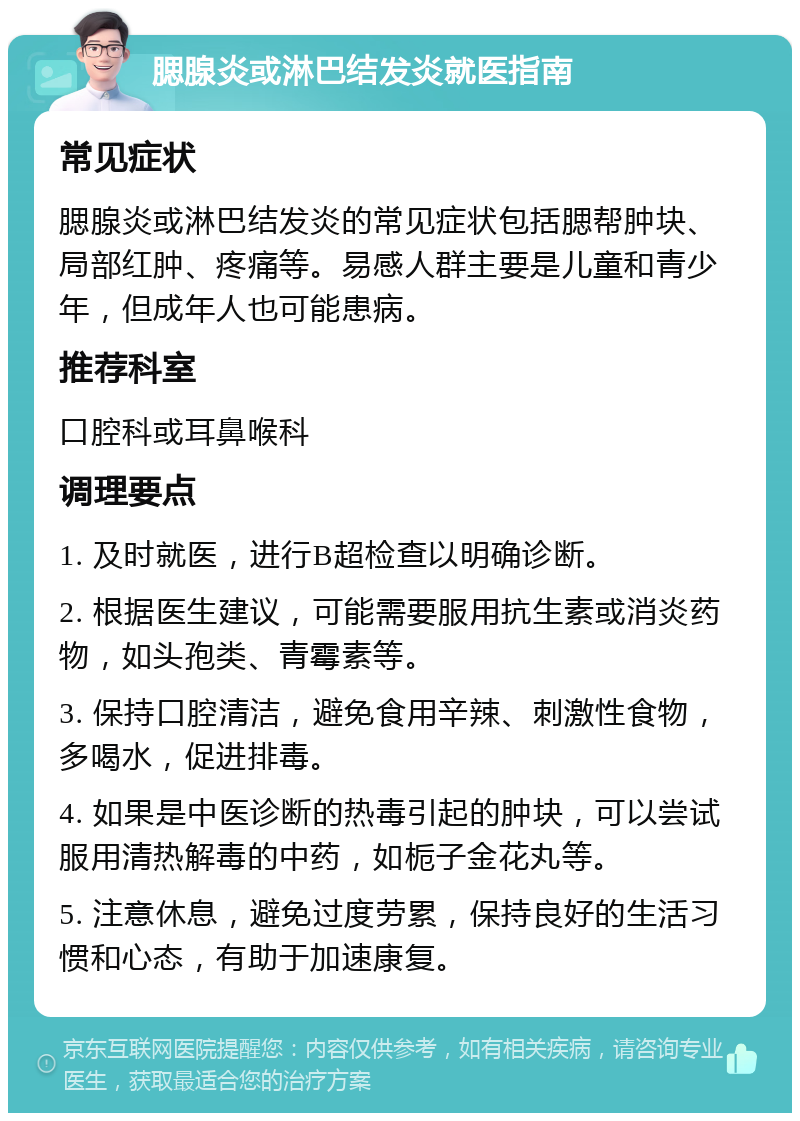 腮腺炎或淋巴结发炎就医指南 常见症状 腮腺炎或淋巴结发炎的常见症状包括腮帮肿块、局部红肿、疼痛等。易感人群主要是儿童和青少年，但成年人也可能患病。 推荐科室 口腔科或耳鼻喉科 调理要点 1. 及时就医，进行B超检查以明确诊断。 2. 根据医生建议，可能需要服用抗生素或消炎药物，如头孢类、青霉素等。 3. 保持口腔清洁，避免食用辛辣、刺激性食物，多喝水，促进排毒。 4. 如果是中医诊断的热毒引起的肿块，可以尝试服用清热解毒的中药，如栀子金花丸等。 5. 注意休息，避免过度劳累，保持良好的生活习惯和心态，有助于加速康复。