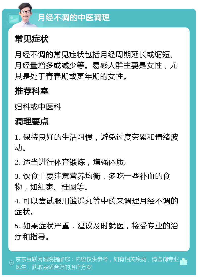 月经不调的中医调理 常见症状 月经不调的常见症状包括月经周期延长或缩短、月经量增多或减少等。易感人群主要是女性，尤其是处于青春期或更年期的女性。 推荐科室 妇科或中医科 调理要点 1. 保持良好的生活习惯，避免过度劳累和情绪波动。 2. 适当进行体育锻炼，增强体质。 3. 饮食上要注意营养均衡，多吃一些补血的食物，如红枣、桂圆等。 4. 可以尝试服用逍遥丸等中药来调理月经不调的症状。 5. 如果症状严重，建议及时就医，接受专业的治疗和指导。