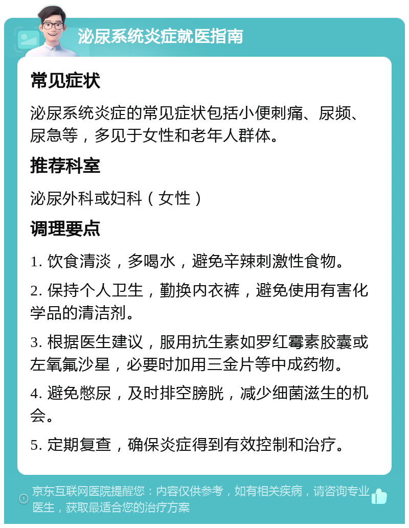 泌尿系统炎症就医指南 常见症状 泌尿系统炎症的常见症状包括小便刺痛、尿频、尿急等，多见于女性和老年人群体。 推荐科室 泌尿外科或妇科（女性） 调理要点 1. 饮食清淡，多喝水，避免辛辣刺激性食物。 2. 保持个人卫生，勤换内衣裤，避免使用有害化学品的清洁剂。 3. 根据医生建议，服用抗生素如罗红霉素胶囊或左氧氟沙星，必要时加用三金片等中成药物。 4. 避免憋尿，及时排空膀胱，减少细菌滋生的机会。 5. 定期复查，确保炎症得到有效控制和治疗。