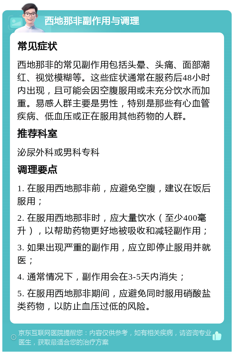 西地那非副作用与调理 常见症状 西地那非的常见副作用包括头晕、头痛、面部潮红、视觉模糊等。这些症状通常在服药后48小时内出现，且可能会因空腹服用或未充分饮水而加重。易感人群主要是男性，特别是那些有心血管疾病、低血压或正在服用其他药物的人群。 推荐科室 泌尿外科或男科专科 调理要点 1. 在服用西地那非前，应避免空腹，建议在饭后服用； 2. 在服用西地那非时，应大量饮水（至少400毫升），以帮助药物更好地被吸收和减轻副作用； 3. 如果出现严重的副作用，应立即停止服用并就医； 4. 通常情况下，副作用会在3-5天内消失； 5. 在服用西地那非期间，应避免同时服用硝酸盐类药物，以防止血压过低的风险。