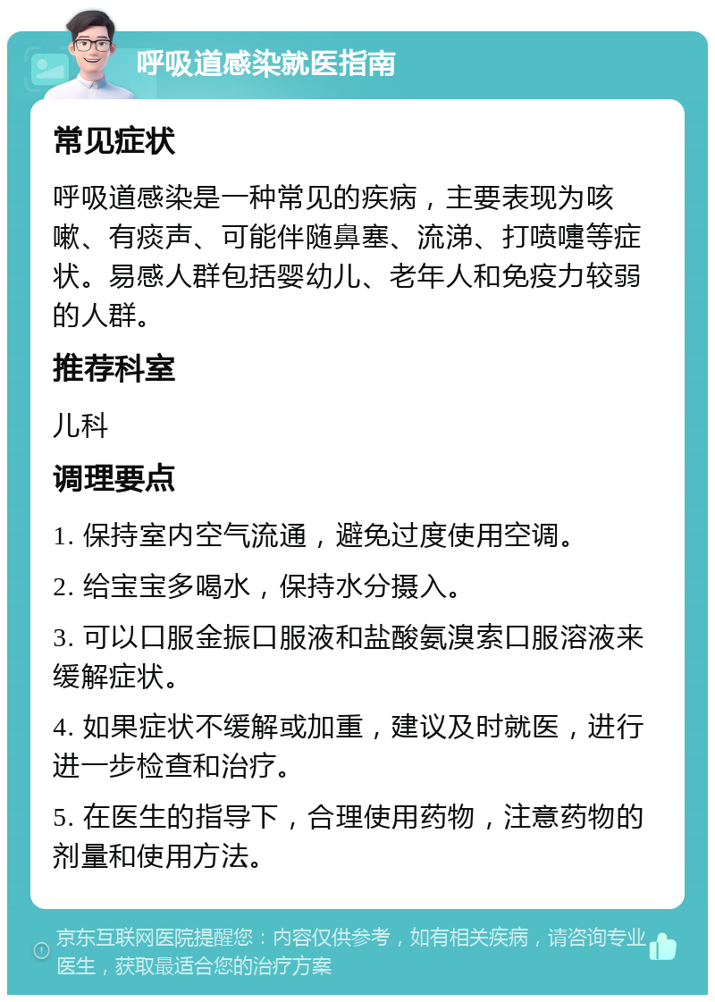 呼吸道感染就医指南 常见症状 呼吸道感染是一种常见的疾病，主要表现为咳嗽、有痰声、可能伴随鼻塞、流涕、打喷嚏等症状。易感人群包括婴幼儿、老年人和免疫力较弱的人群。 推荐科室 儿科 调理要点 1. 保持室内空气流通，避免过度使用空调。 2. 给宝宝多喝水，保持水分摄入。 3. 可以口服金振口服液和盐酸氨溴索口服溶液来缓解症状。 4. 如果症状不缓解或加重，建议及时就医，进行进一步检查和治疗。 5. 在医生的指导下，合理使用药物，注意药物的剂量和使用方法。