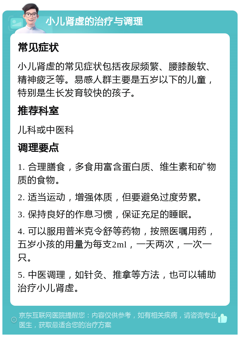 小儿肾虚的治疗与调理 常见症状 小儿肾虚的常见症状包括夜尿频繁、腰膝酸软、精神疲乏等。易感人群主要是五岁以下的儿童，特别是生长发育较快的孩子。 推荐科室 儿科或中医科 调理要点 1. 合理膳食，多食用富含蛋白质、维生素和矿物质的食物。 2. 适当运动，增强体质，但要避免过度劳累。 3. 保持良好的作息习惯，保证充足的睡眠。 4. 可以服用普米克令舒等药物，按照医嘱用药，五岁小孩的用量为每支2ml，一天两次，一次一只。 5. 中医调理，如针灸、推拿等方法，也可以辅助治疗小儿肾虚。