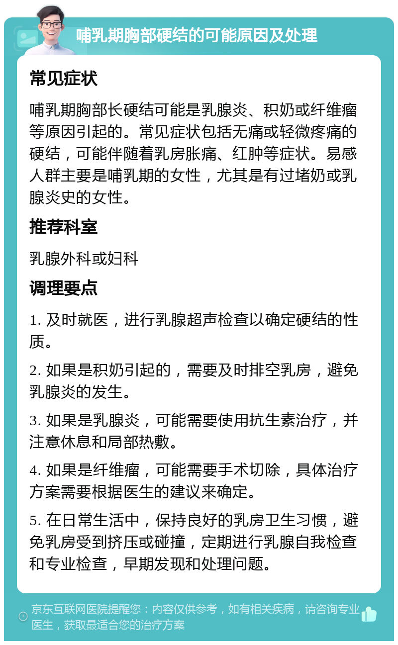 哺乳期胸部硬结的可能原因及处理 常见症状 哺乳期胸部长硬结可能是乳腺炎、积奶或纤维瘤等原因引起的。常见症状包括无痛或轻微疼痛的硬结，可能伴随着乳房胀痛、红肿等症状。易感人群主要是哺乳期的女性，尤其是有过堵奶或乳腺炎史的女性。 推荐科室 乳腺外科或妇科 调理要点 1. 及时就医，进行乳腺超声检查以确定硬结的性质。 2. 如果是积奶引起的，需要及时排空乳房，避免乳腺炎的发生。 3. 如果是乳腺炎，可能需要使用抗生素治疗，并注意休息和局部热敷。 4. 如果是纤维瘤，可能需要手术切除，具体治疗方案需要根据医生的建议来确定。 5. 在日常生活中，保持良好的乳房卫生习惯，避免乳房受到挤压或碰撞，定期进行乳腺自我检查和专业检查，早期发现和处理问题。