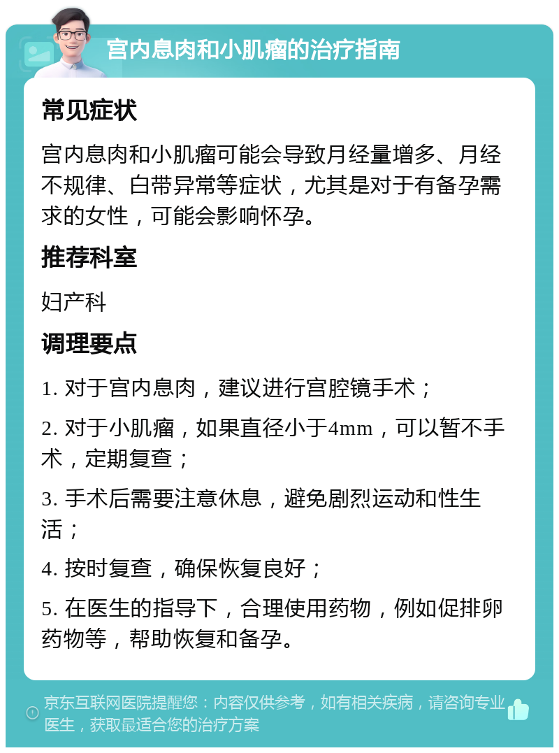 宫内息肉和小肌瘤的治疗指南 常见症状 宫内息肉和小肌瘤可能会导致月经量增多、月经不规律、白带异常等症状，尤其是对于有备孕需求的女性，可能会影响怀孕。 推荐科室 妇产科 调理要点 1. 对于宫内息肉，建议进行宫腔镜手术； 2. 对于小肌瘤，如果直径小于4mm，可以暂不手术，定期复查； 3. 手术后需要注意休息，避免剧烈运动和性生活； 4. 按时复查，确保恢复良好； 5. 在医生的指导下，合理使用药物，例如促排卵药物等，帮助恢复和备孕。