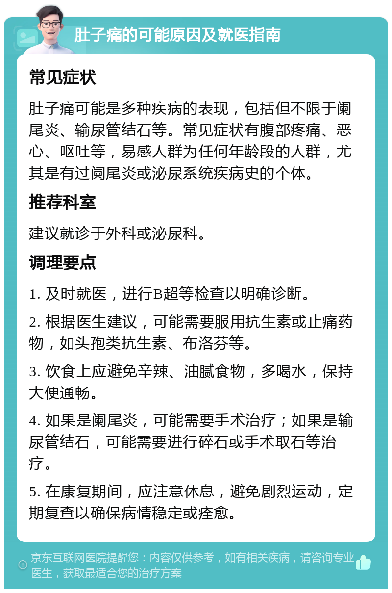 肚子痛的可能原因及就医指南 常见症状 肚子痛可能是多种疾病的表现，包括但不限于阑尾炎、输尿管结石等。常见症状有腹部疼痛、恶心、呕吐等，易感人群为任何年龄段的人群，尤其是有过阑尾炎或泌尿系统疾病史的个体。 推荐科室 建议就诊于外科或泌尿科。 调理要点 1. 及时就医，进行B超等检查以明确诊断。 2. 根据医生建议，可能需要服用抗生素或止痛药物，如头孢类抗生素、布洛芬等。 3. 饮食上应避免辛辣、油腻食物，多喝水，保持大便通畅。 4. 如果是阑尾炎，可能需要手术治疗；如果是输尿管结石，可能需要进行碎石或手术取石等治疗。 5. 在康复期间，应注意休息，避免剧烈运动，定期复查以确保病情稳定或痊愈。