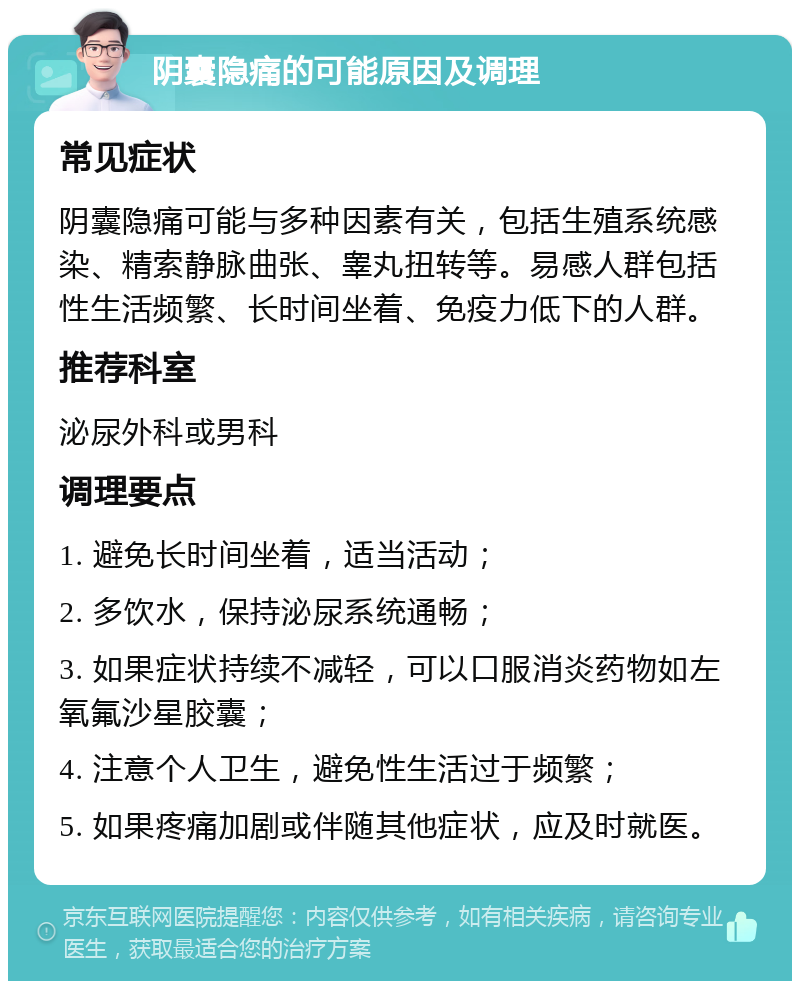 阴囊隐痛的可能原因及调理 常见症状 阴囊隐痛可能与多种因素有关，包括生殖系统感染、精索静脉曲张、睾丸扭转等。易感人群包括性生活频繁、长时间坐着、免疫力低下的人群。 推荐科室 泌尿外科或男科 调理要点 1. 避免长时间坐着，适当活动； 2. 多饮水，保持泌尿系统通畅； 3. 如果症状持续不减轻，可以口服消炎药物如左氧氟沙星胶囊； 4. 注意个人卫生，避免性生活过于频繁； 5. 如果疼痛加剧或伴随其他症状，应及时就医。