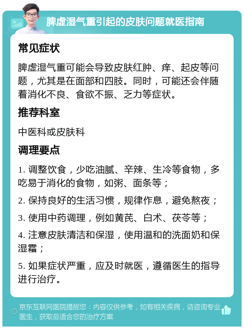 脾虚湿气重引起的皮肤问题就医指南 常见症状 脾虚湿气重可能会导致皮肤红肿、痒、起皮等问题，尤其是在面部和四肢。同时，可能还会伴随着消化不良、食欲不振、乏力等症状。 推荐科室 中医科或皮肤科 调理要点 1. 调整饮食，少吃油腻、辛辣、生冷等食物，多吃易于消化的食物，如粥、面条等； 2. 保持良好的生活习惯，规律作息，避免熬夜； 3. 使用中药调理，例如黄芪、白术、茯苓等； 4. 注意皮肤清洁和保湿，使用温和的洗面奶和保湿霜； 5. 如果症状严重，应及时就医，遵循医生的指导进行治疗。