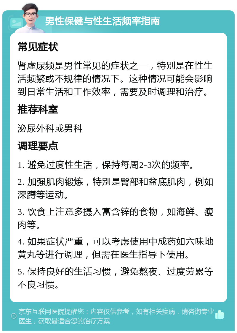 男性保健与性生活频率指南 常见症状 肾虚尿频是男性常见的症状之一，特别是在性生活频繁或不规律的情况下。这种情况可能会影响到日常生活和工作效率，需要及时调理和治疗。 推荐科室 泌尿外科或男科 调理要点 1. 避免过度性生活，保持每周2-3次的频率。 2. 加强肌肉锻炼，特别是臀部和盆底肌肉，例如深蹲等运动。 3. 饮食上注意多摄入富含锌的食物，如海鲜、瘦肉等。 4. 如果症状严重，可以考虑使用中成药如六味地黄丸等进行调理，但需在医生指导下使用。 5. 保持良好的生活习惯，避免熬夜、过度劳累等不良习惯。