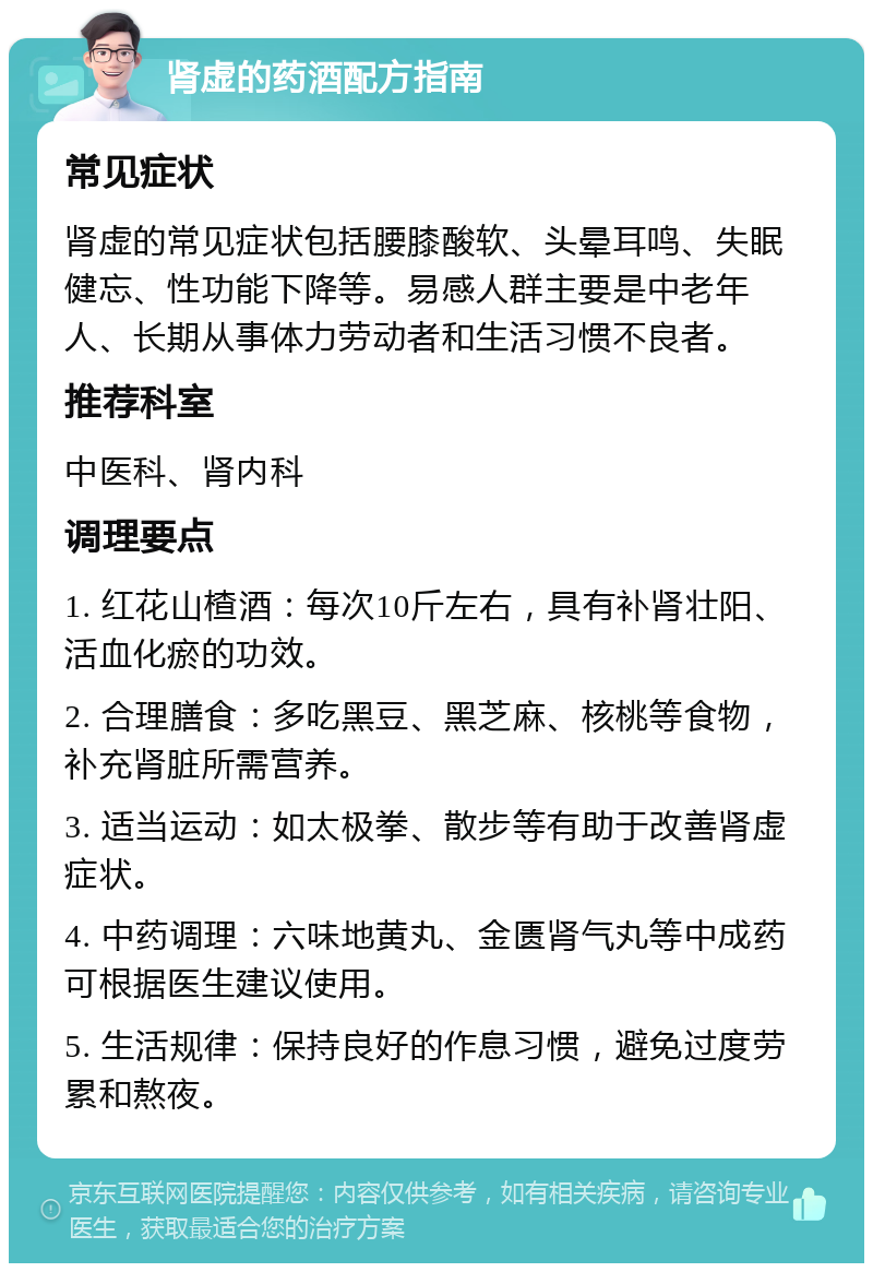 肾虚的药酒配方指南 常见症状 肾虚的常见症状包括腰膝酸软、头晕耳鸣、失眠健忘、性功能下降等。易感人群主要是中老年人、长期从事体力劳动者和生活习惯不良者。 推荐科室 中医科、肾内科 调理要点 1. 红花山楂酒：每次10斤左右，具有补肾壮阳、活血化瘀的功效。 2. 合理膳食：多吃黑豆、黑芝麻、核桃等食物，补充肾脏所需营养。 3. 适当运动：如太极拳、散步等有助于改善肾虚症状。 4. 中药调理：六味地黄丸、金匮肾气丸等中成药可根据医生建议使用。 5. 生活规律：保持良好的作息习惯，避免过度劳累和熬夜。