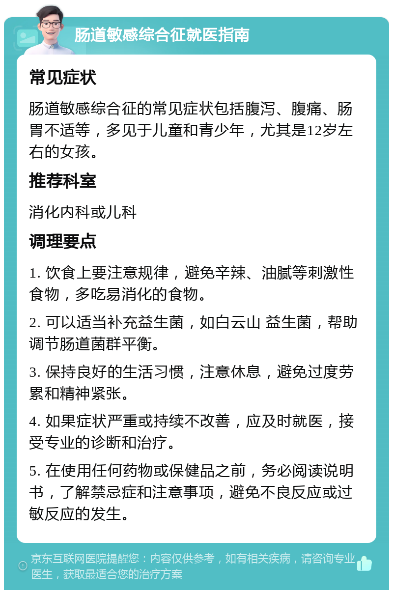 肠道敏感综合征就医指南 常见症状 肠道敏感综合征的常见症状包括腹泻、腹痛、肠胃不适等，多见于儿童和青少年，尤其是12岁左右的女孩。 推荐科室 消化内科或儿科 调理要点 1. 饮食上要注意规律，避免辛辣、油腻等刺激性食物，多吃易消化的食物。 2. 可以适当补充益生菌，如白云山 益生菌，帮助调节肠道菌群平衡。 3. 保持良好的生活习惯，注意休息，避免过度劳累和精神紧张。 4. 如果症状严重或持续不改善，应及时就医，接受专业的诊断和治疗。 5. 在使用任何药物或保健品之前，务必阅读说明书，了解禁忌症和注意事项，避免不良反应或过敏反应的发生。