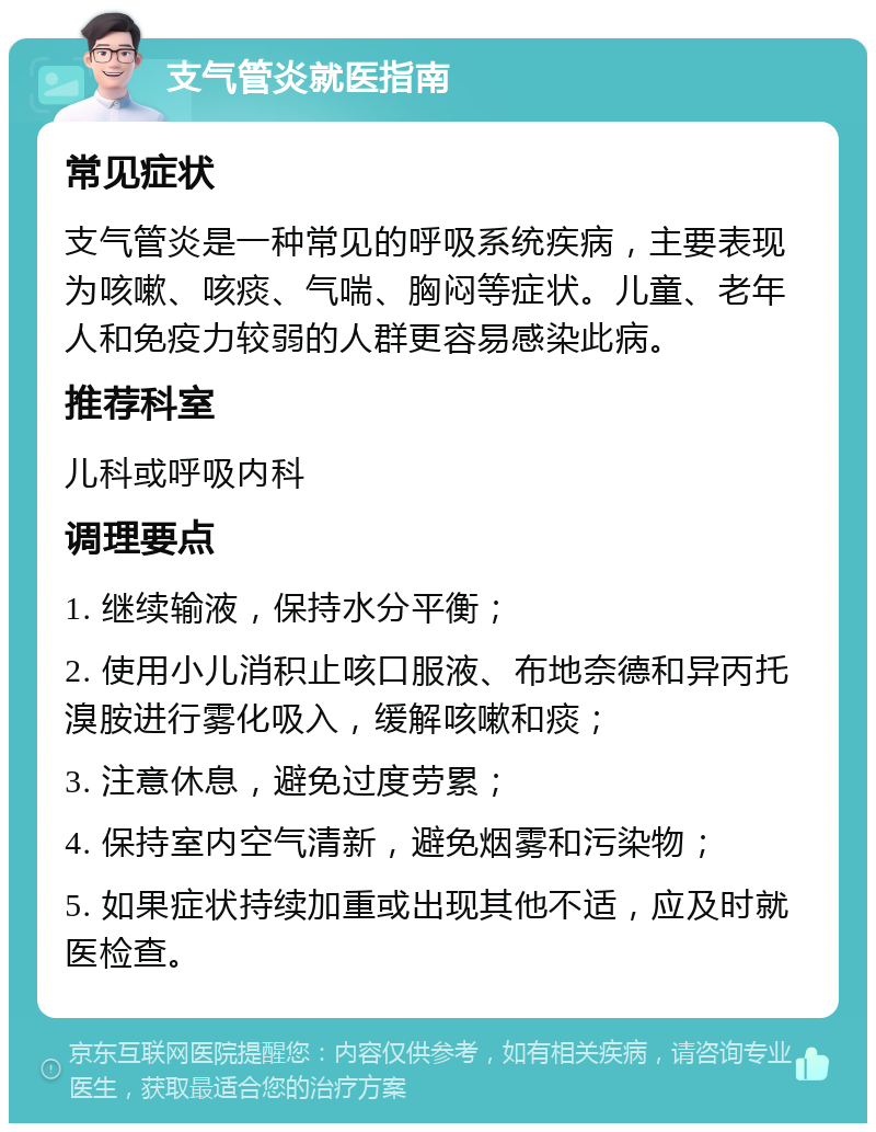 支气管炎就医指南 常见症状 支气管炎是一种常见的呼吸系统疾病，主要表现为咳嗽、咳痰、气喘、胸闷等症状。儿童、老年人和免疫力较弱的人群更容易感染此病。 推荐科室 儿科或呼吸内科 调理要点 1. 继续输液，保持水分平衡； 2. 使用小儿消积止咳口服液、布地奈德和异丙托溴胺进行雾化吸入，缓解咳嗽和痰； 3. 注意休息，避免过度劳累； 4. 保持室内空气清新，避免烟雾和污染物； 5. 如果症状持续加重或出现其他不适，应及时就医检查。