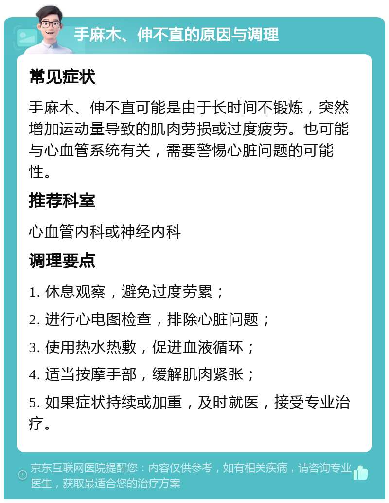 手麻木、伸不直的原因与调理 常见症状 手麻木、伸不直可能是由于长时间不锻炼，突然增加运动量导致的肌肉劳损或过度疲劳。也可能与心血管系统有关，需要警惕心脏问题的可能性。 推荐科室 心血管内科或神经内科 调理要点 1. 休息观察，避免过度劳累； 2. 进行心电图检查，排除心脏问题； 3. 使用热水热敷，促进血液循环； 4. 适当按摩手部，缓解肌肉紧张； 5. 如果症状持续或加重，及时就医，接受专业治疗。