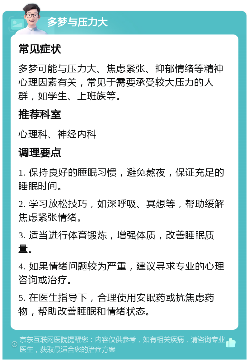 多梦与压力大 常见症状 多梦可能与压力大、焦虑紧张、抑郁情绪等精神心理因素有关，常见于需要承受较大压力的人群，如学生、上班族等。 推荐科室 心理科、神经内科 调理要点 1. 保持良好的睡眠习惯，避免熬夜，保证充足的睡眠时间。 2. 学习放松技巧，如深呼吸、冥想等，帮助缓解焦虑紧张情绪。 3. 适当进行体育锻炼，增强体质，改善睡眠质量。 4. 如果情绪问题较为严重，建议寻求专业的心理咨询或治疗。 5. 在医生指导下，合理使用安眠药或抗焦虑药物，帮助改善睡眠和情绪状态。