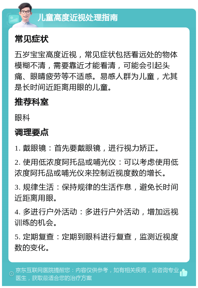 儿童高度近视处理指南 常见症状 五岁宝宝高度近视，常见症状包括看远处的物体模糊不清，需要靠近才能看清，可能会引起头痛、眼睛疲劳等不适感。易感人群为儿童，尤其是长时间近距离用眼的儿童。 推荐科室 眼科 调理要点 1. 戴眼镜：首先要戴眼镜，进行视力矫正。 2. 使用低浓度阿托品或哺光仪：可以考虑使用低浓度阿托品或哺光仪来控制近视度数的增长。 3. 规律生活：保持规律的生活作息，避免长时间近距离用眼。 4. 多进行户外活动：多进行户外活动，增加远视训练的机会。 5. 定期复查：定期到眼科进行复查，监测近视度数的变化。