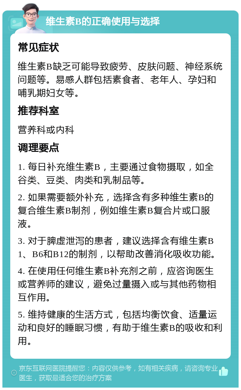 维生素B的正确使用与选择 常见症状 维生素B缺乏可能导致疲劳、皮肤问题、神经系统问题等。易感人群包括素食者、老年人、孕妇和哺乳期妇女等。 推荐科室 营养科或内科 调理要点 1. 每日补充维生素B，主要通过食物摄取，如全谷类、豆类、肉类和乳制品等。 2. 如果需要额外补充，选择含有多种维生素B的复合维生素B制剂，例如维生素B复合片或口服液。 3. 对于脾虚泄泻的患者，建议选择含有维生素B1、B6和B12的制剂，以帮助改善消化吸收功能。 4. 在使用任何维生素B补充剂之前，应咨询医生或营养师的建议，避免过量摄入或与其他药物相互作用。 5. 维持健康的生活方式，包括均衡饮食、适量运动和良好的睡眠习惯，有助于维生素B的吸收和利用。