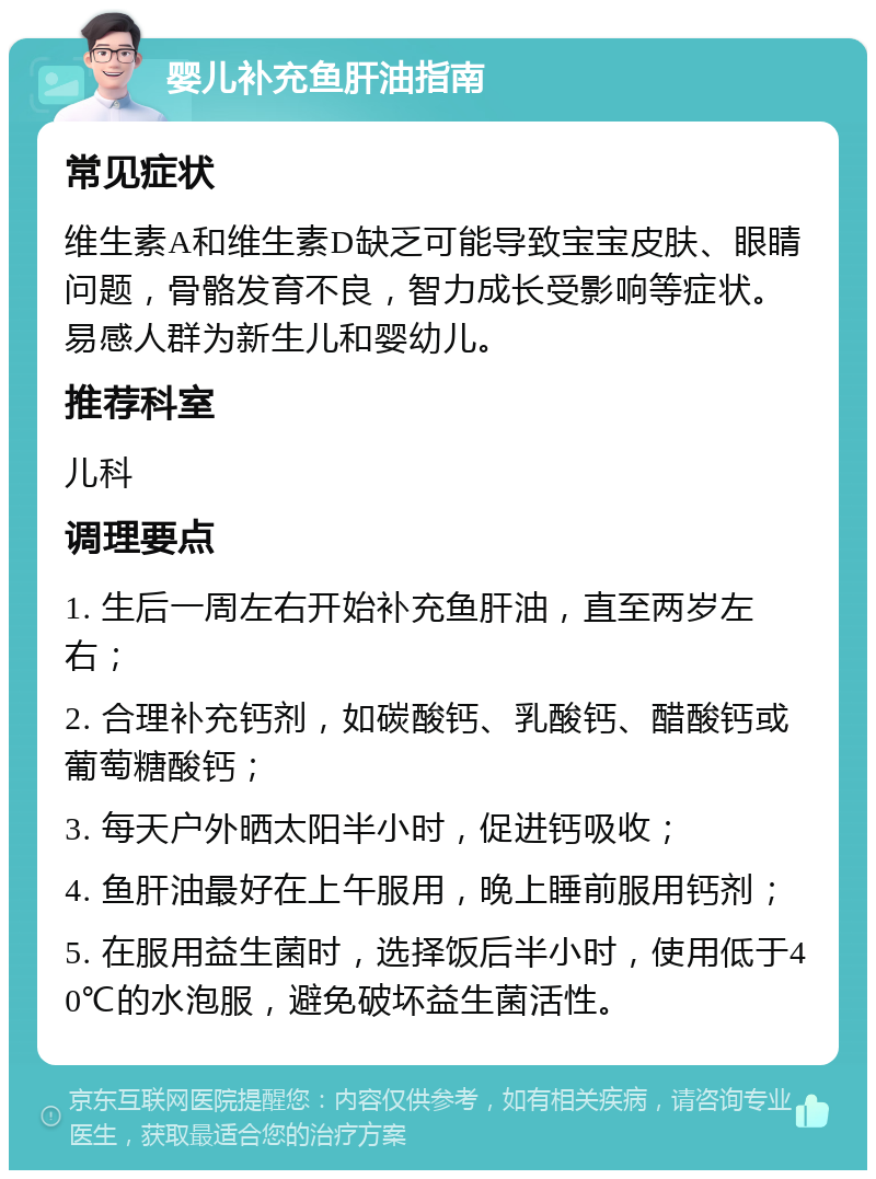 婴儿补充鱼肝油指南 常见症状 维生素A和维生素D缺乏可能导致宝宝皮肤、眼睛问题，骨骼发育不良，智力成长受影响等症状。易感人群为新生儿和婴幼儿。 推荐科室 儿科 调理要点 1. 生后一周左右开始补充鱼肝油，直至两岁左右； 2. 合理补充钙剂，如碳酸钙、乳酸钙、醋酸钙或葡萄糖酸钙； 3. 每天户外晒太阳半小时，促进钙吸收； 4. 鱼肝油最好在上午服用，晚上睡前服用钙剂； 5. 在服用益生菌时，选择饭后半小时，使用低于40℃的水泡服，避免破坏益生菌活性。